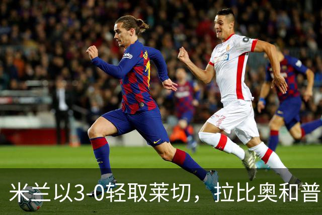米兰以3-0轻取莱切，拉比奥和普利西奇精彩进球