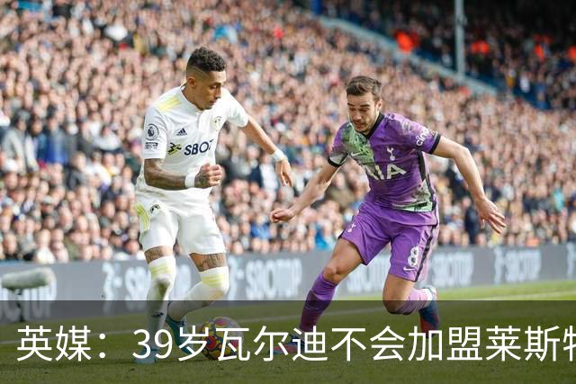 英媒：39岁瓦尔迪不会加盟莱斯特城，他回去只是进行体能测试