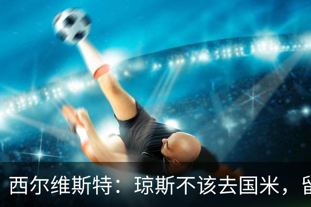 西尔维斯特：琼斯不该去国米，留在利物浦他仍有机会