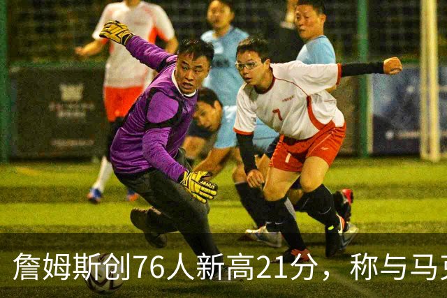 詹姆斯创76人新高21分，称与马克西搭档感到兴奋