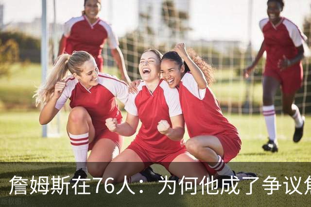 詹姆斯在76人：为何他成了争议焦点？