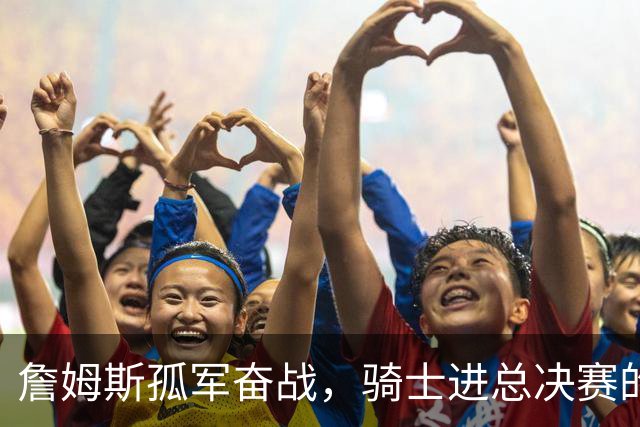 詹姆斯孤军奋战，骑士进总决赛的背后原因探讨