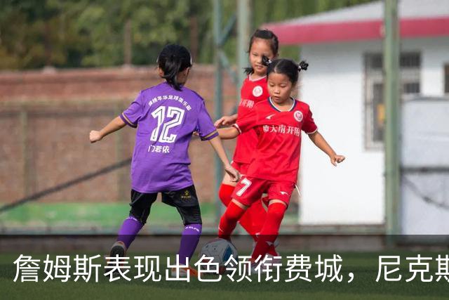 詹姆斯表现出色领衔费城，尼克斯内线遭遇重创