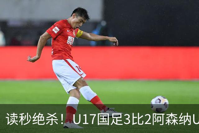 读秒绝杀！U17国足3比2阿森纳U17：赵松源连过3人破门+梅开二度