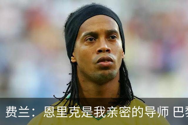 费兰：恩里克是我亲密的导师 巴黎是欧洲顶尖球队