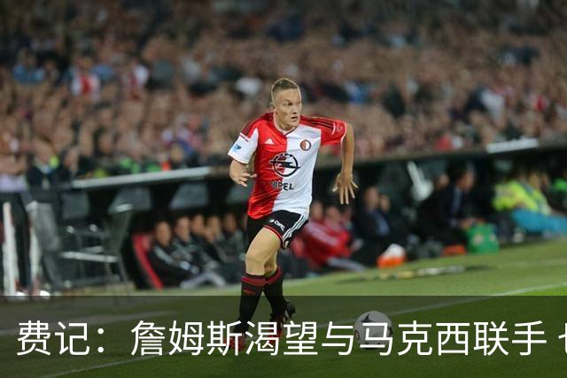 费记：詹姆斯渴望与马克西联手 也喜欢76人的队史底蕴和热情球迷