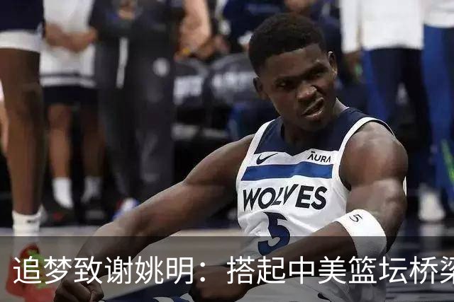 追梦致谢姚明：搭起中美篮坛桥梁
