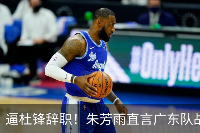 逼杜锋辞职！朱芳雨直言广东队战绩不佳，或将强行挖角哈登？