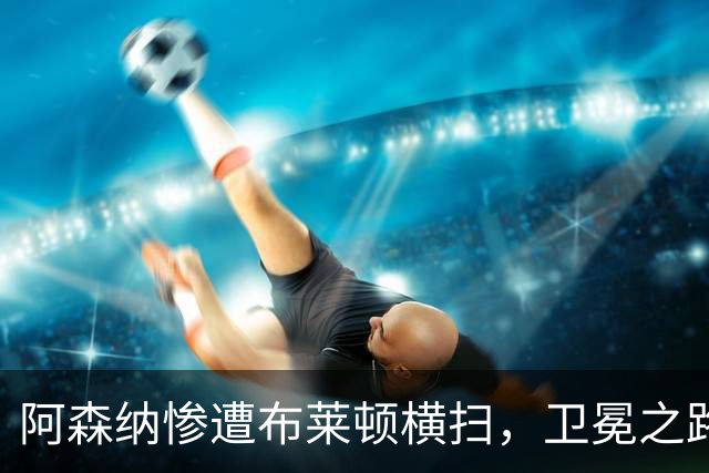 阿森纳惨遭布莱顿横扫，卫冕之路面临挑战