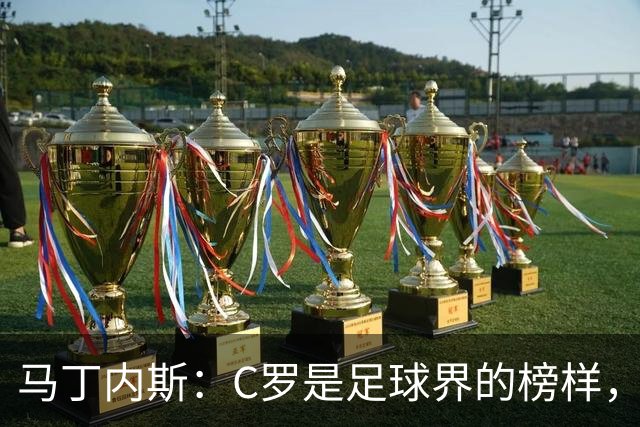 马丁内斯：C罗是足球界的榜样，是运动员的榜样，更是做人的榜样
