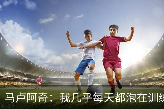 马卢阿奇：我几乎每天都泡在训练馆 从周一练到周五&甚至周六也练