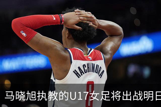 马晓旭执教的U17女足将出战明日之星杯，对阵皇马、拜仁、曼城