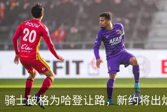 骑士破格为哈登让路，新约将出炉，阵容或迎大调整