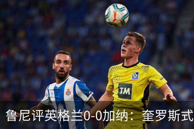 鲁尼评英格兰0-0加纳：奎罗斯式的比赛，加纳队的表现极为出色