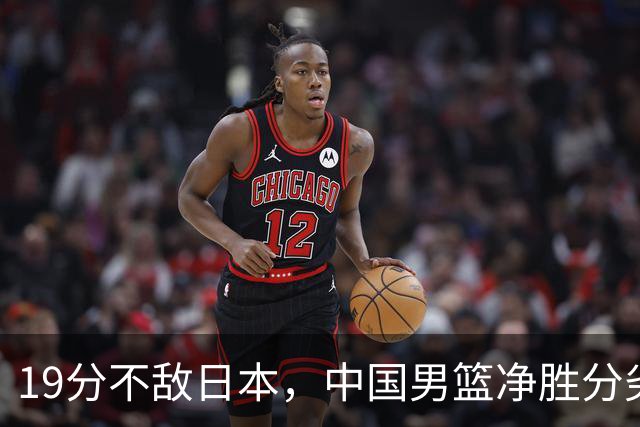 19分不敌日本，中国男篮净胜分劣势，杨瀚森9+7，郭士强用人保守