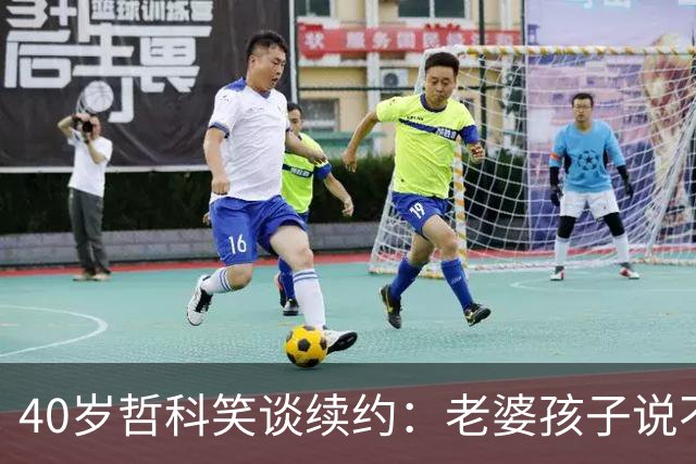 40岁哲科笑谈续约：老婆孩子说不想我待在家，只好继续踢了