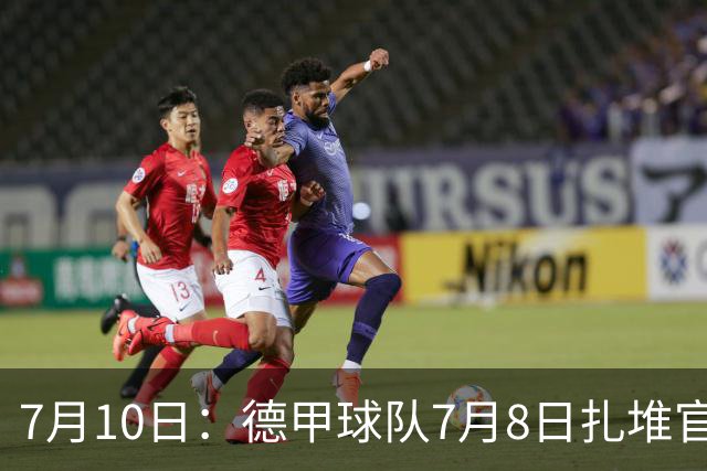 7月10日：德甲球队7月8日扎堆官宣多位中国男足球员转会来俱乐部效力！三人来自鲁能队