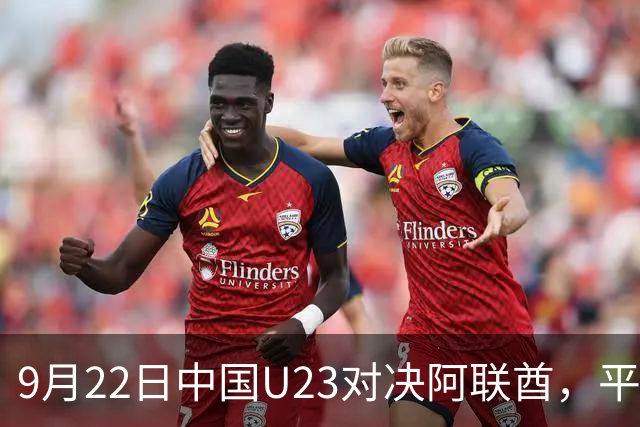 9月22日中国U23对决阿联酋，平局即可晋级，CCTV5全程直播