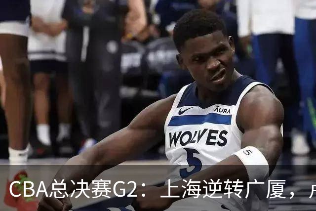 CBA总决赛G2：上海逆转广厦，卢伟赛后发言引关注