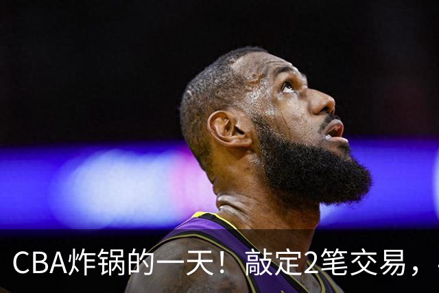 CBA炸锅的一天！敲定2笔交易，4人完成签约，胡金秋交易喊停