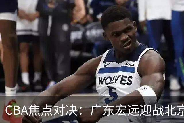 CBA焦点对决：广东宏远迎战北京首钢，亚帅面临考验！