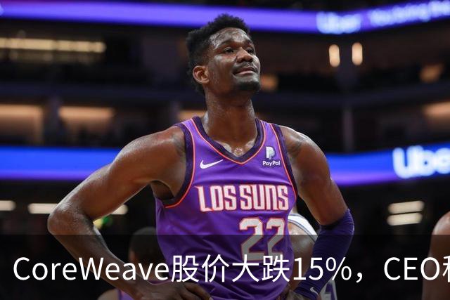 CoreWeave股价大跌15%，CEO称订单强劲但债务压力显现