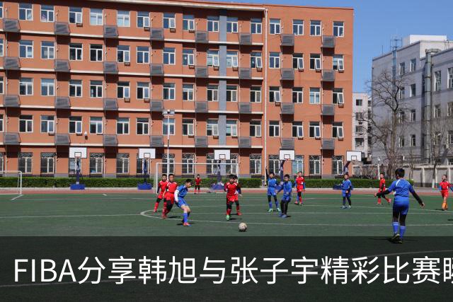 FIBA分享韩旭与张子宇精彩比赛瞬间
