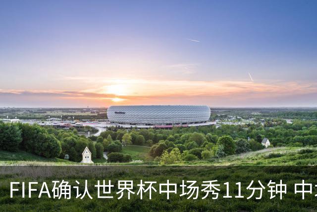 FIFA确认世界杯中场秀11分钟 中场休息不超过17分钟