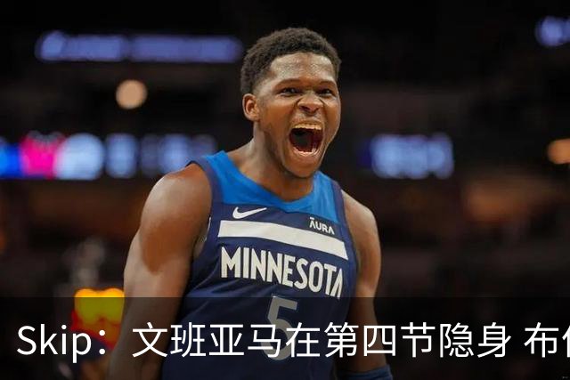 Skip：文班亚马在第四节隐身 布伦森在末节彻底完爆了他